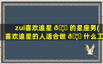 zui
喜欢追星 🦉 的星座男(喜欢追星的人适合做 🦅 什么工作)